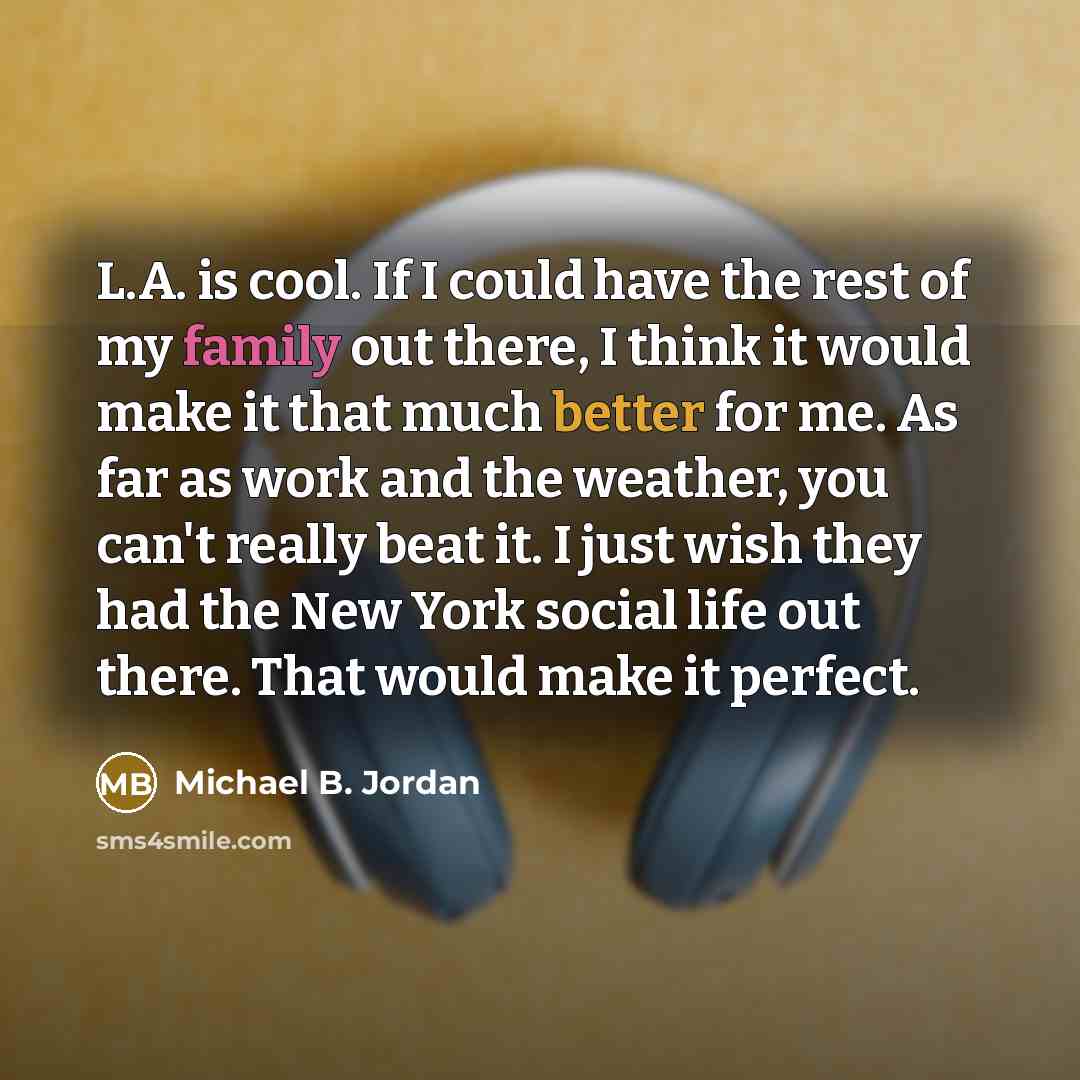 “L.A. is cool. If I could have the rest of my family out there, I think it would make it that much better for me. As far as work and the weather, you can't really beat it. I just wish they had the New York social life out there. That would make it perfect.” quote by Michael B. Jordan