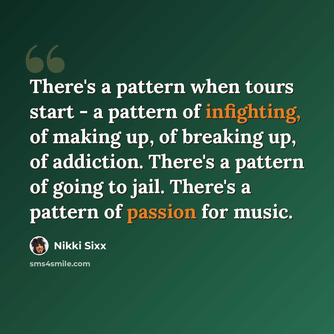 “There's a pattern when tours start - a pattern of infighting, of making up, of breaking up, of addiction. There's a pattern of going to jail. There's a pattern of passion for music.” quote by Nikki Sixx