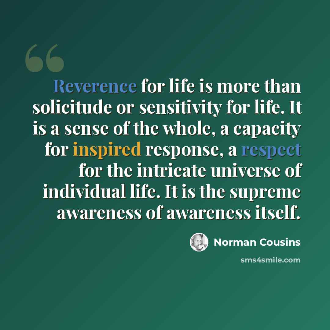 “Reverence for life is more than solicitude or sensitivity for life. It is a sense of the whole, a capacity for inspired response, a respect for the intricate universe of individual life. It is the supreme awareness of awareness itself.” quote by Norman Cousins
