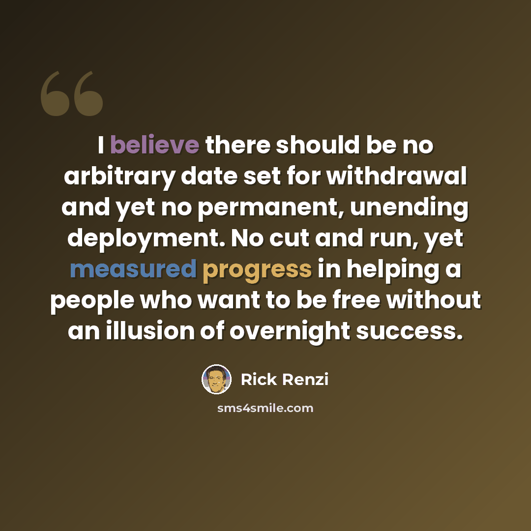 “I believe there should be no arbitrary date set for withdrawal and yet no permanent, unending deployment. No cut and run, yet measured progress in helping a people who want to be free without an illusion of overnight success.” quote by Rick Renzi