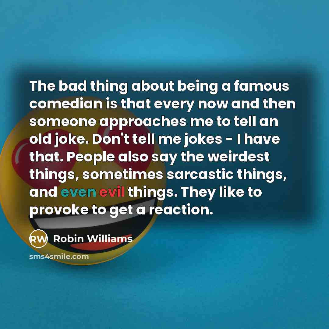 “The bad thing about being a famous comedian is that every now and then someone approaches me to tell an old joke. Don't tell me jokes - I have that. People also say the weirdest things, sometimes sarcastic things, and even evil things. They like to provoke to get a reaction.” quote by Robin Williams