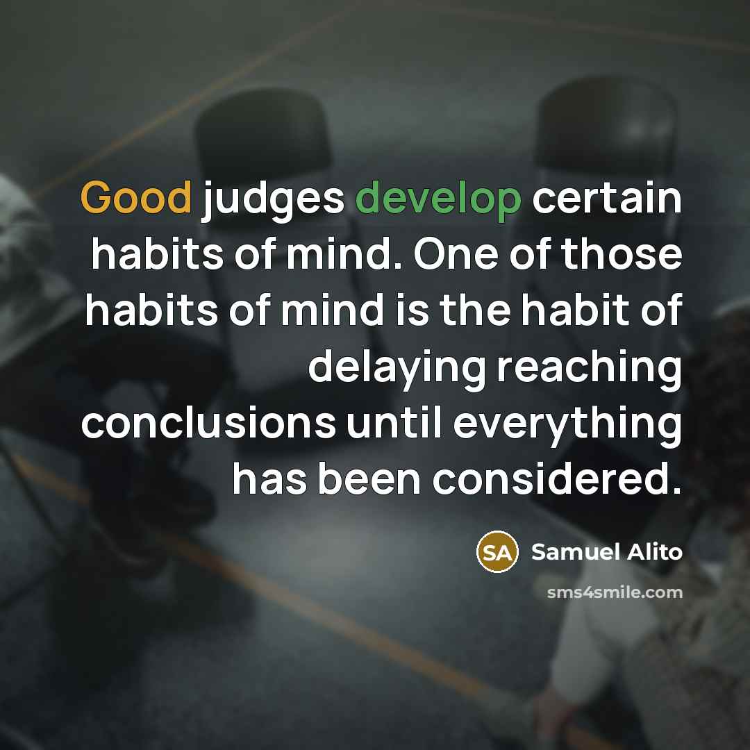 “Good judges develop certain habits of mind. One of those habits of mind is the habit of delaying reaching conclusions until everything has been considered.” quote by Samuel Alito