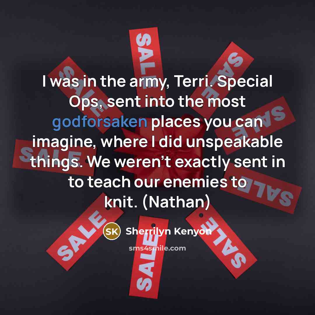 “I was in the army, Terri. Special Ops, sent into the most godforsaken places you can imagine, where I did unspeakable things. We weren’t exactly sent in to teach our enemies to knit. (Nathan)” quote by Sherrilyn Kenyon