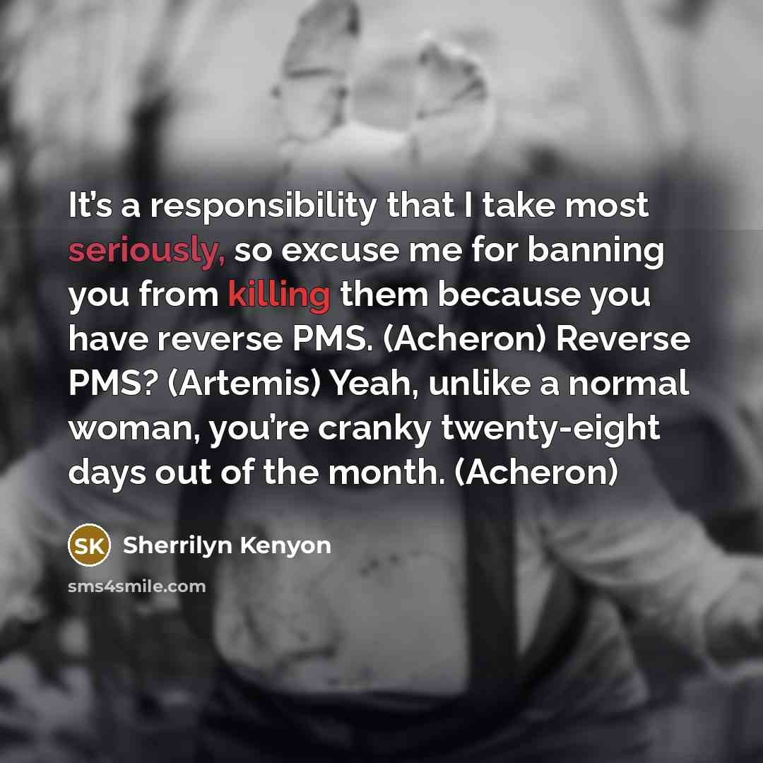 “It’s a responsibility that I take most seriously, so excuse me for banning you from killing them because you have reverse PMS. (Acheron) Reverse PMS? (Artemis) Yeah, unlike a normal woman, you’re cranky twenty-eight days out of the month. (Acheron)” quote by Sherrilyn Kenyon