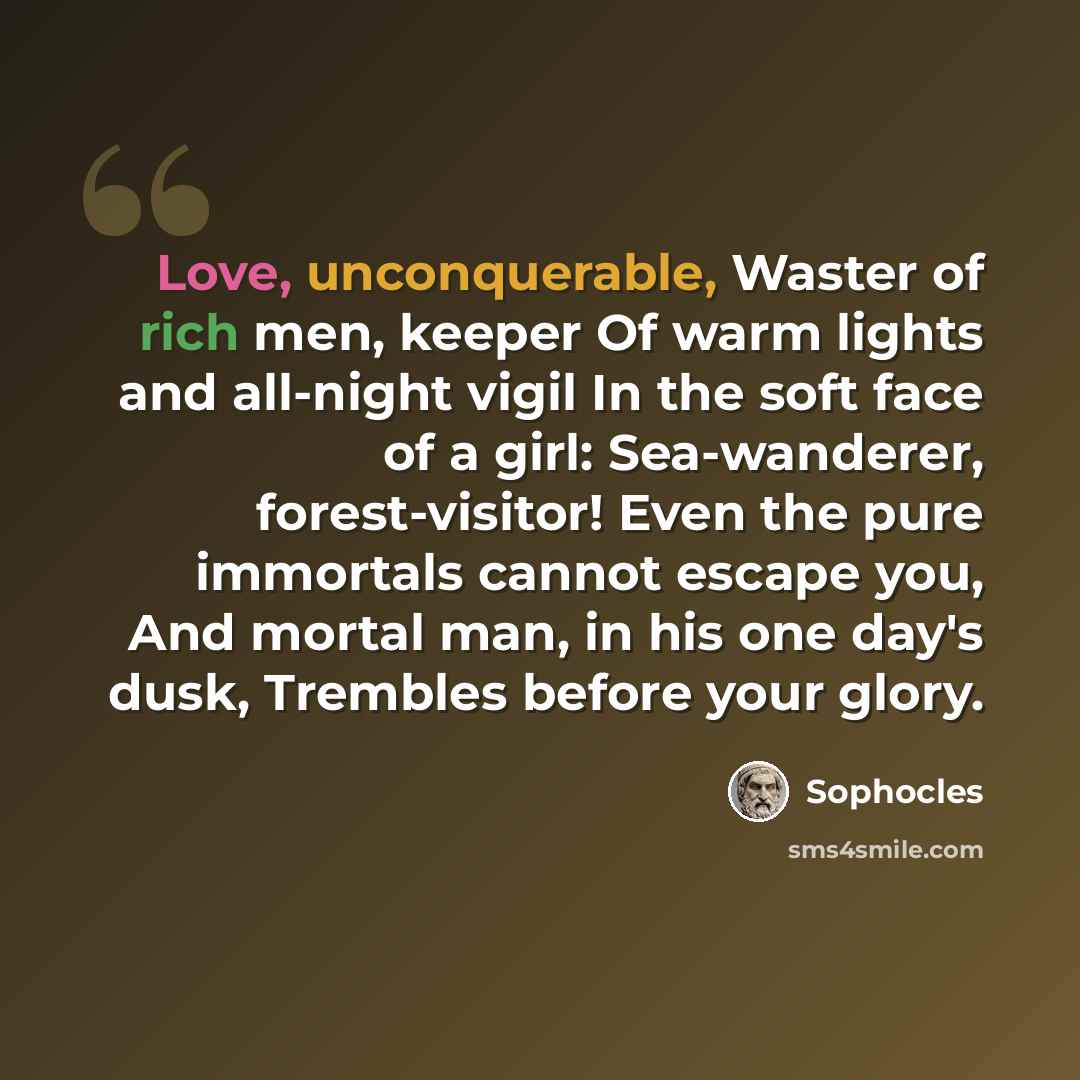 “Love, unconquerable, Waster of rich men, keeper Of warm lights and all-night vigil In the soft face of a girl: Sea-wanderer, forest-visitor! Even the pure immortals cannot escape you, And mortal man, in his one day's dusk, Trembles before your glory.” quote by Sophocles
