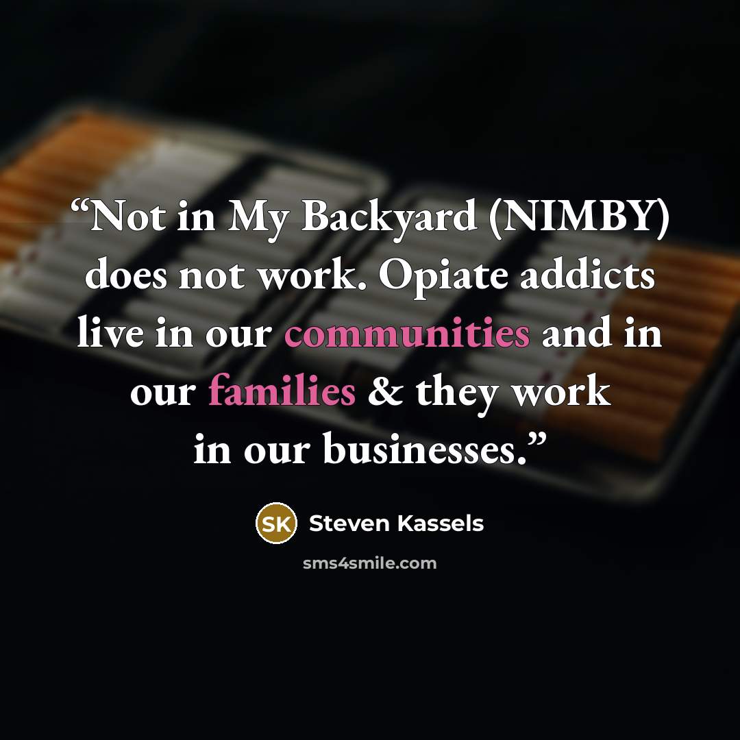 “Not in My Backyard (NIMBY) does not work. Opiate addicts live in our communities and in our families & they work in our businesses.” quote by Steven Kassels