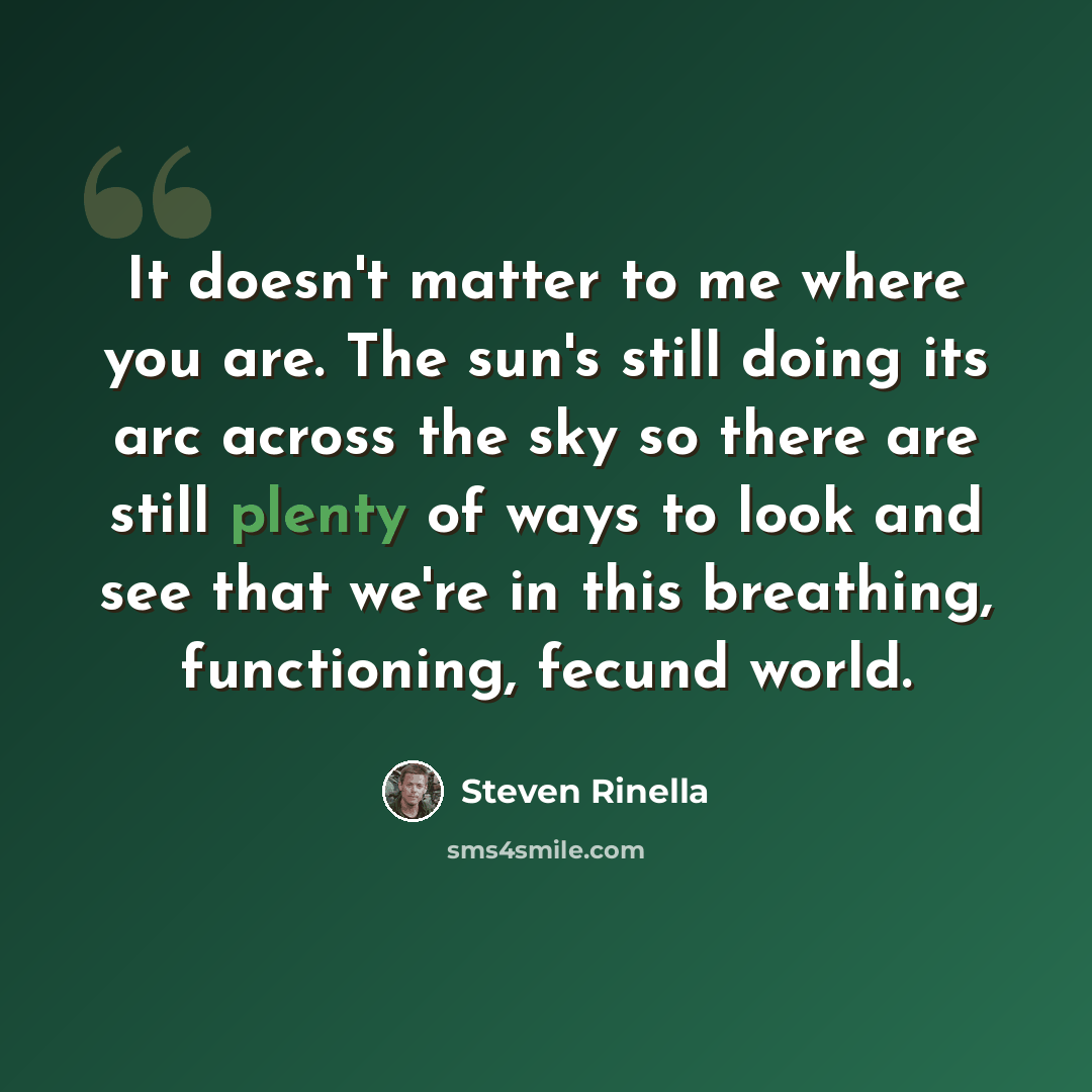 “It doesn't matter to me where you are. The sun's still doing its arc across the sky so there are still plenty of ways to look and see that we're in this breathing, functioning, fecund world.” quote by Steven Rinella