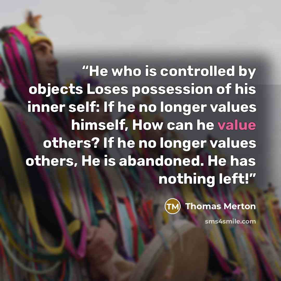 “He who is controlled by objects Loses possession of his inner self: If he no longer values himself, How can he value others? If he no longer values others, He is abandoned. He has nothing left!” quote by Thomas Merton