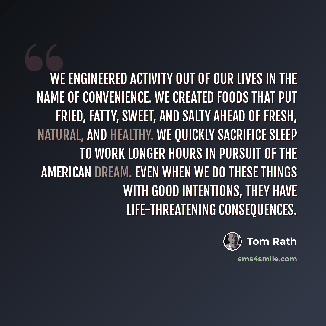 “We engineered activity out of our lives in the name of convenience. We created foods that put fried, fatty, sweet, and salty ahead of fresh, natural, and healthy. We quickly sacrifice sleep to work longer hours in pursuit of the American Dream. Even when we do these things with good intentions…” quote by Tom Rath