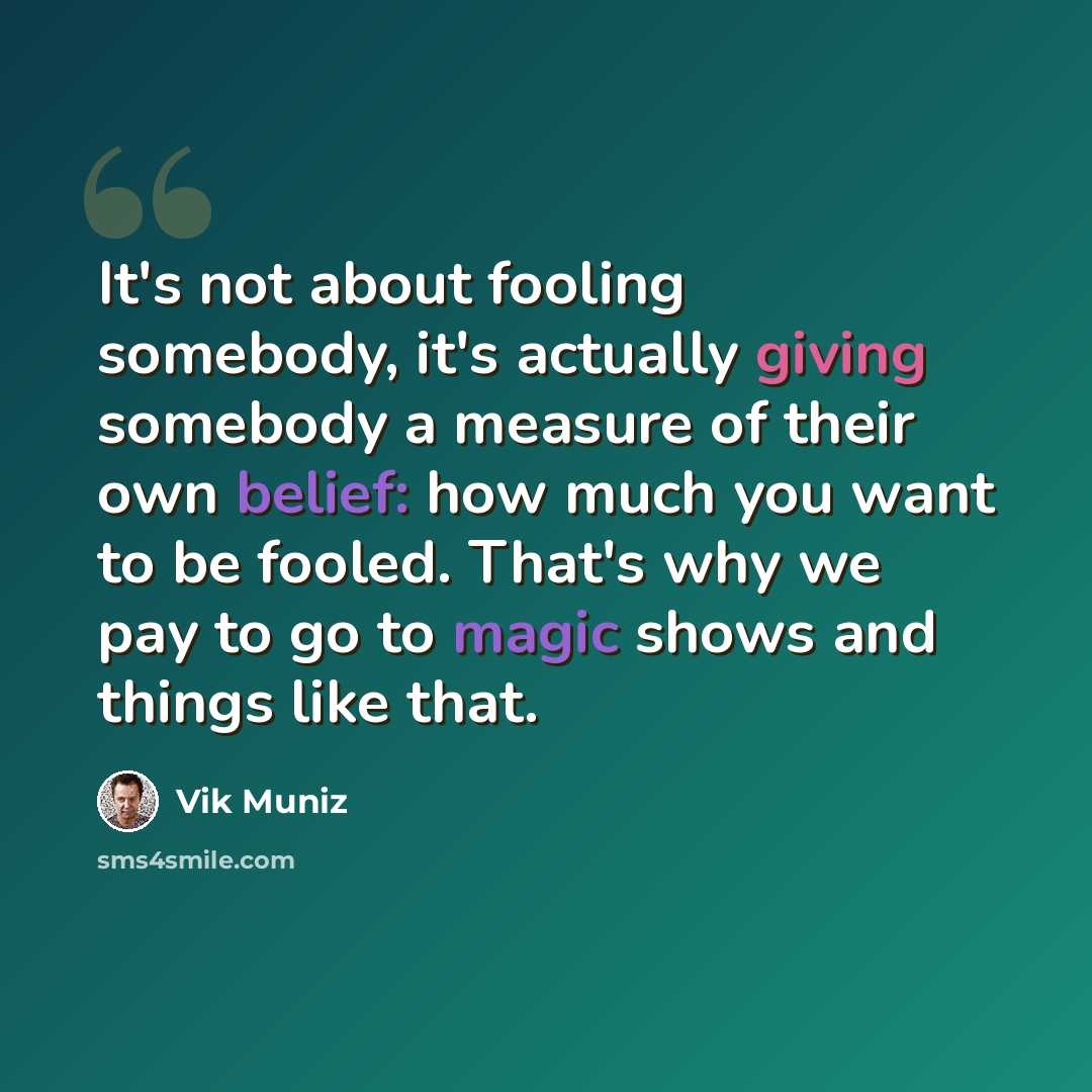 “It's not about fooling somebody, it's actually giving somebody a measure of their own belief: how much you want to be fooled. That's why we pay to go to magic shows and things like that.” quote by Vik Muniz