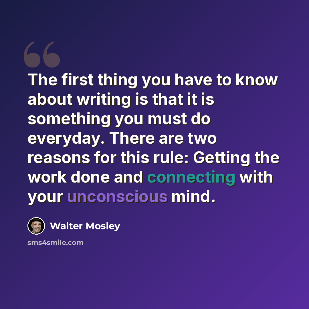 “The first thing you have to know about writing is that it is something you must do everyday. There are two reasons for this rule: Getting the work done and connecting with your unconscious mind.” quote by Walter Mosley