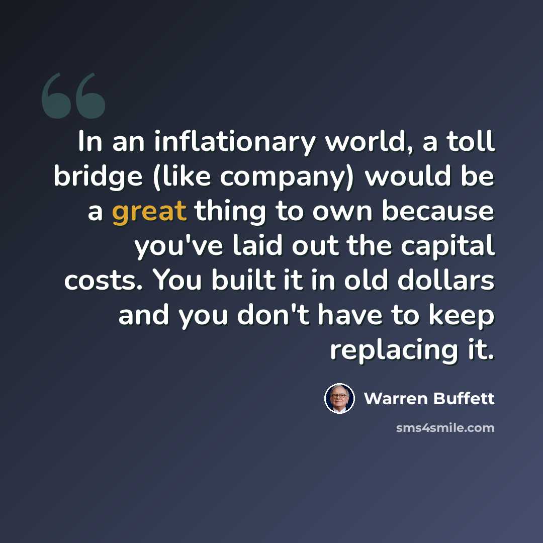 “In an inflationary world, a toll bridge (like company) would be a great thing to own because you've laid out the capital costs. You built it in old dollars and you don't have to keep replacing it.” quote by Warren Buffett