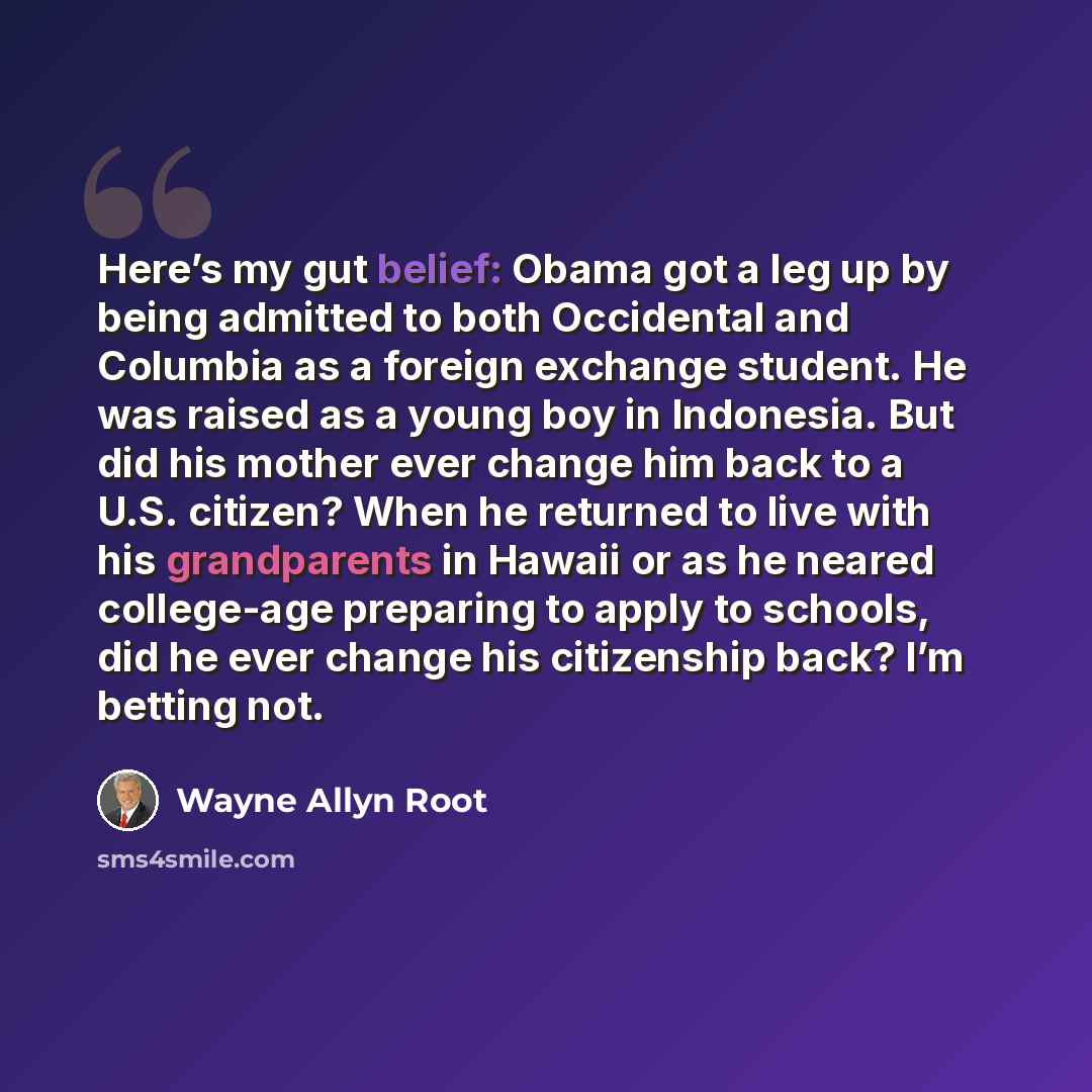 “Here’s my gut belief: Obama got a leg up by being admitted to both Occidental and Columbia as a foreign exchange student. He was raised as a young boy in Indonesia. But did his mother ever change him back to a U.S. citizen? When he returned to live with his grandparents in Hawaii or as he neared…” quote by Wayne Allyn Root