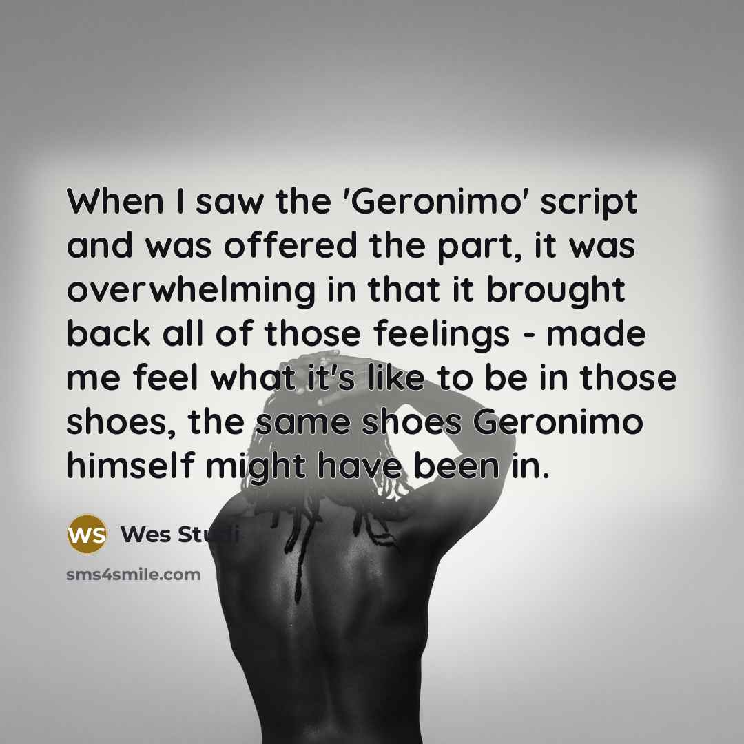 “When I saw the 'Geronimo' script and was offered the part, it was overwhelming in that it brought back all of those feelings - made me feel what it's like to be in those shoes, the same shoes Geronimo himself might have been in.” quote by Wes Studi