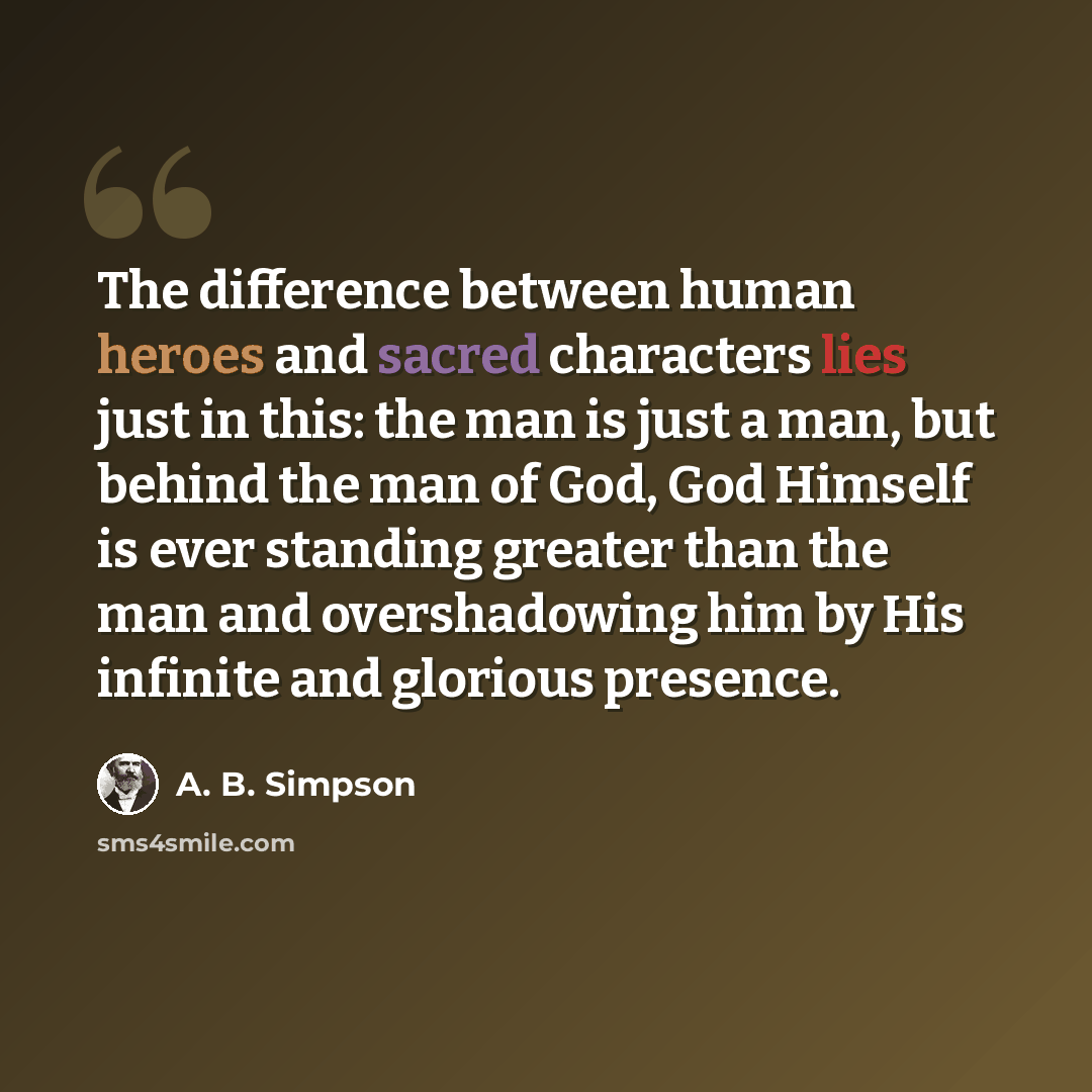 “The difference between human heroes and sacred characters lies just in this: the man is just a man, but behind the man of God, God Himself is ever standing greater than the man and overshadowing him by His infinite and glorious presence.” quote by A. B. Simpson
