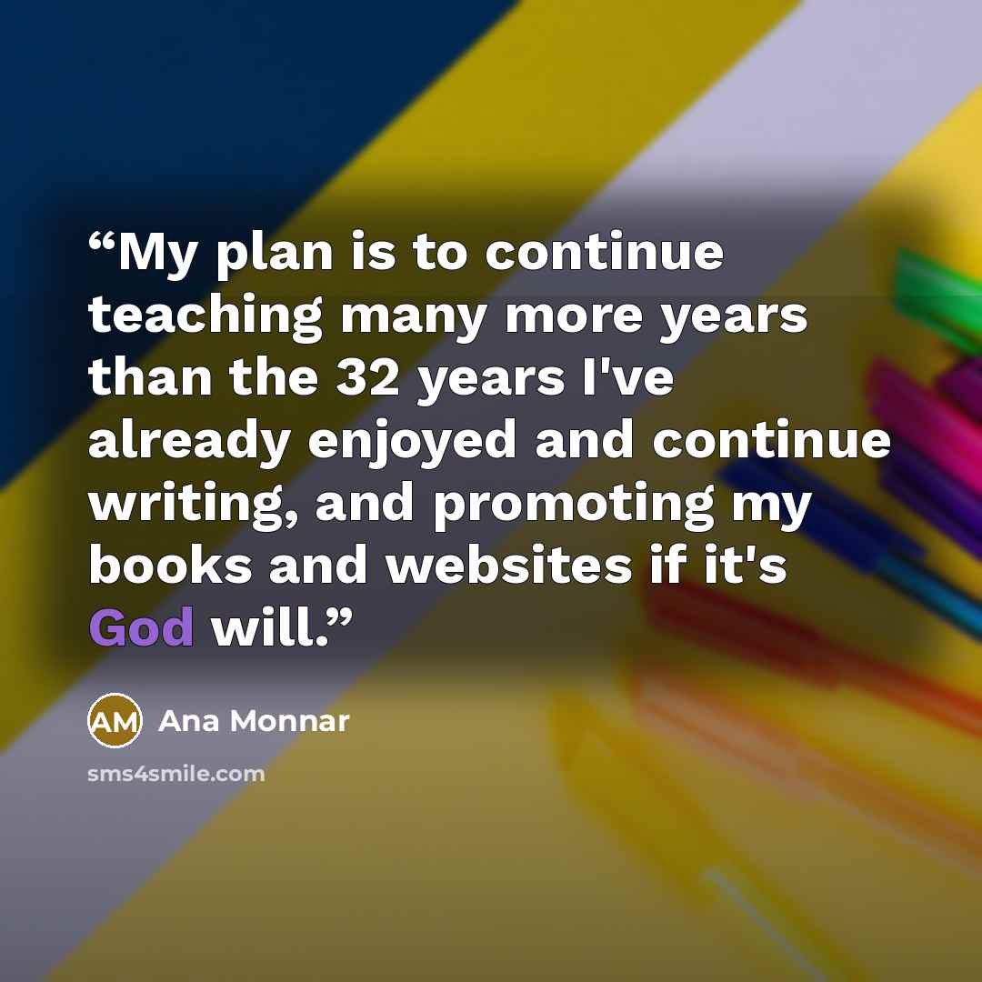 “My plan is to continue teaching many more years than the 32 years I've already enjoyed and continue writing, and promoting my books and websites if it's God will.” quote by Ana Monnar