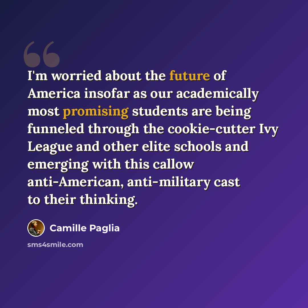“I'm worried about the future of America insofar as our academically most promising students are being funneled through the cookie-cutter Ivy League and other elite schools and emerging with this callow anti-American, anti-military cast to their thinking.” quote by Camille Paglia