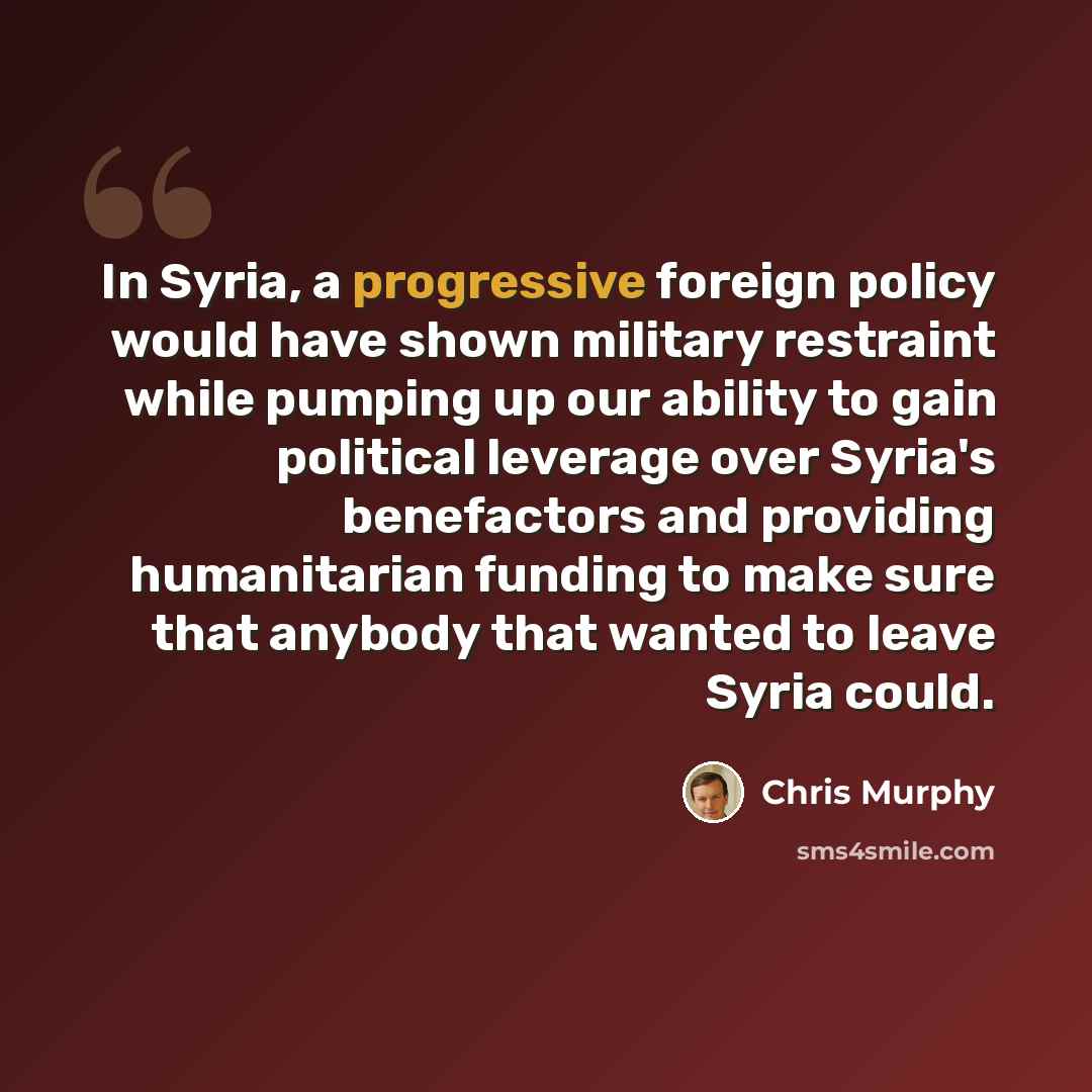 “In Syria, a progressive foreign policy would have shown military restraint while pumping up our ability to gain political leverage over Syria's benefactors and providing humanitarian funding to make sure that anybody that wanted to leave Syria could.” quote by Chris Murphy