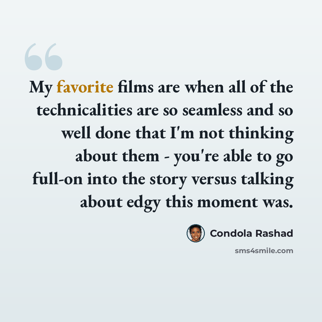 “My favorite films are when all of the technicalities are so seamless and so well done that I'm not thinking about them - you're able to go full-on into the story versus talking about edgy this moment was.” quote by Condola Rashad