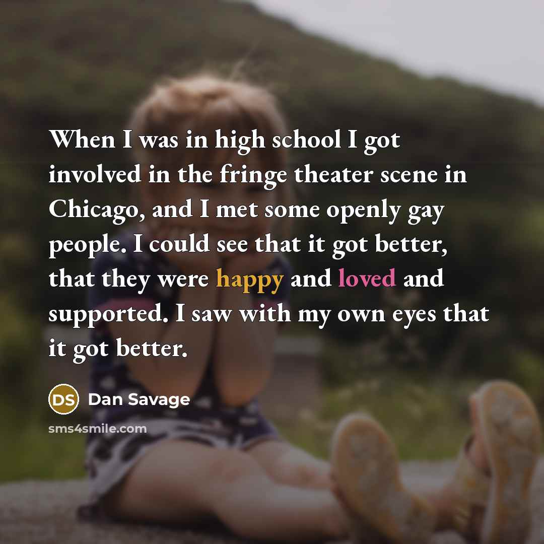 “When I was in high school I got involved in the fringe theater scene in Chicago, and I met some openly gay people. I could see that it got better, that they were happy and loved and supported. I saw with my own eyes that it got better.” quote by Dan Savage
