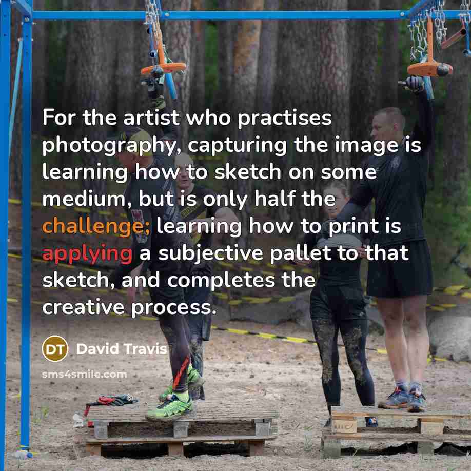 “For the artist who practises photography, capturing the image is learning how to sketch on some medium, but is only half the challenge; learning how to print is applying a subjective pallet to that sketch, and completes the creative process.” quote by David Travis
