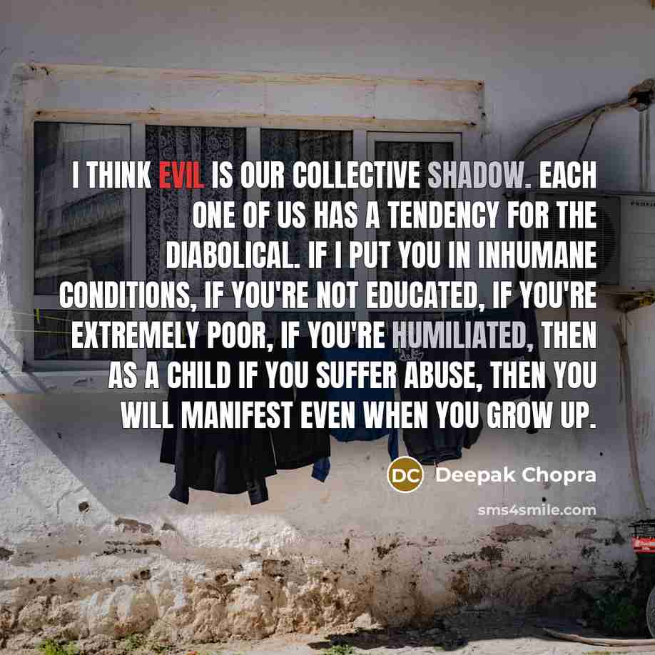 “I think evil is our collective shadow. Each one of us has a tendency for the diabolical. If I put you in inhumane conditions, if you're not educated, if you're extremely poor, if you're humiliated, then as a child if you suffer abuse, then you will manifest even when you grow up.” quote by Deepak Chopra