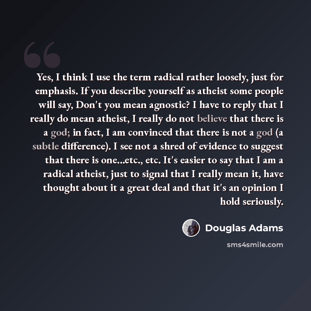 “Yes, I think I use the term radical rather loosely, just for emphasis. If you describe yourself as atheist some people will say, Don't you mean agnostic? I have to reply that I really do mean atheist, I really do not believe that there is a god; in fact, I am convinced that there is not a god (a…” quote by Douglas Adams