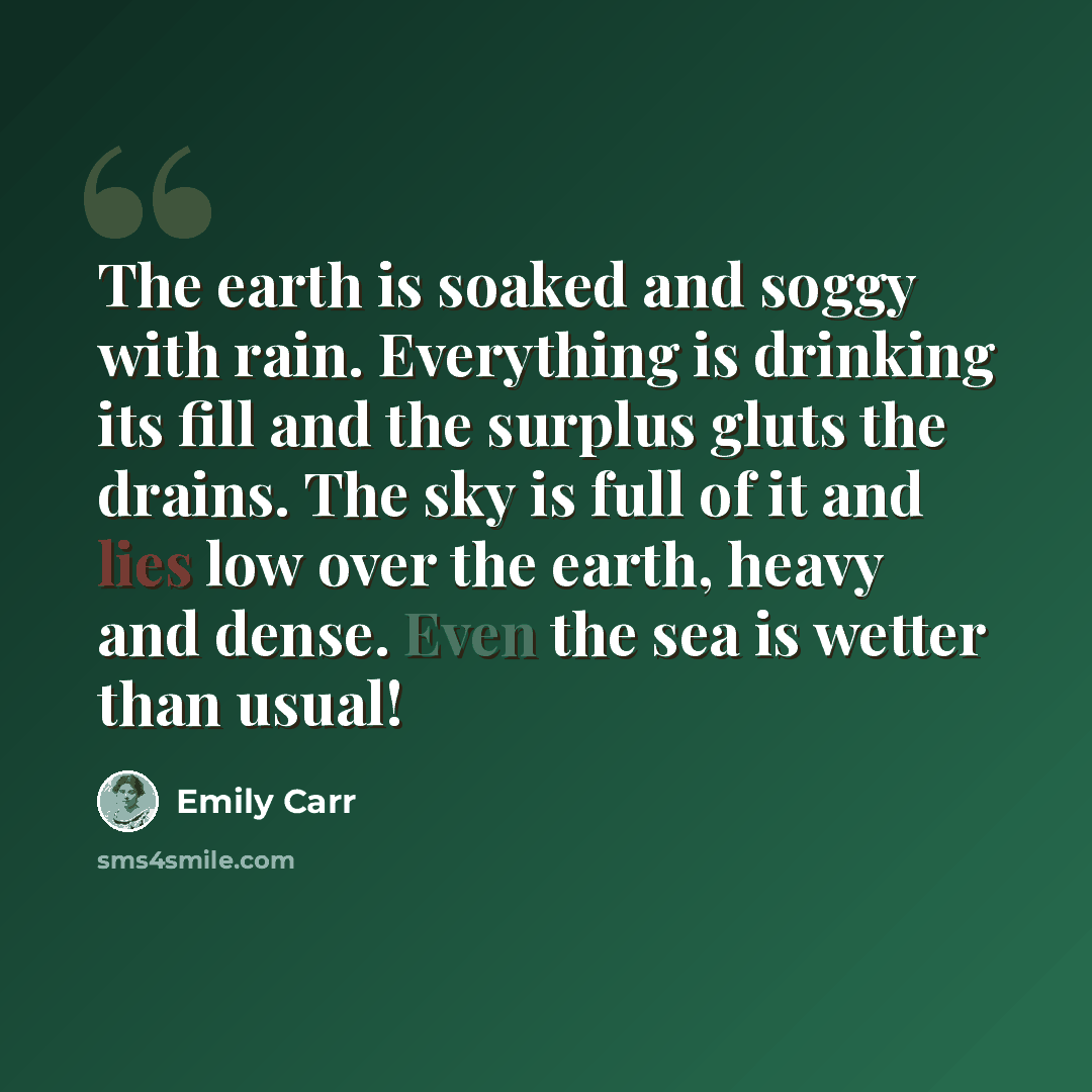 “The earth is soaked and soggy with rain. Everything is drinking its fill and the surplus gluts the drains. The sky is full of it and lies low over the earth, heavy and dense. Even the sea is wetter than usual!” quote by Emily Carr