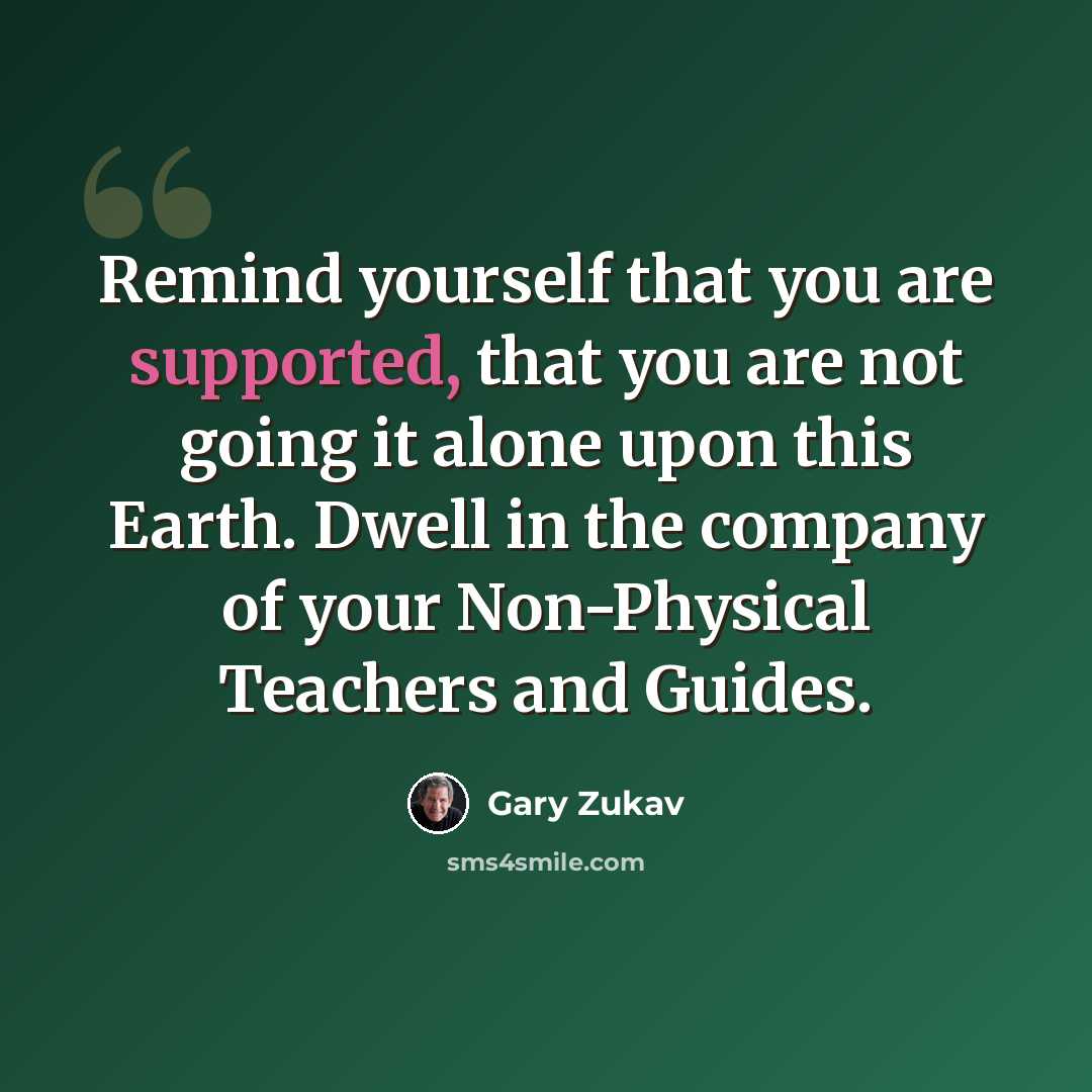 “Remind yourself that you are supported, that you are not going it alone upon this Earth. Dwell in the company of your Non-Physical Teachers and Guides.” quote by Gary Zukav