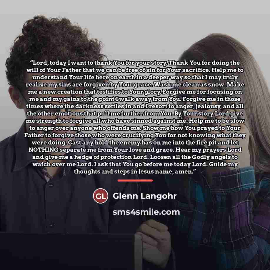 “Lord, today I want to thank You for your story. Thank You for doing the will of Your Father that we can be free of sin for Your sacrifice. Help me to understand Your life here on earth in a deeper way so that I may truly realize my sins are forgiven by Your grace. Wash me clean as snow. Make me a…” quote by Glenn Langohr