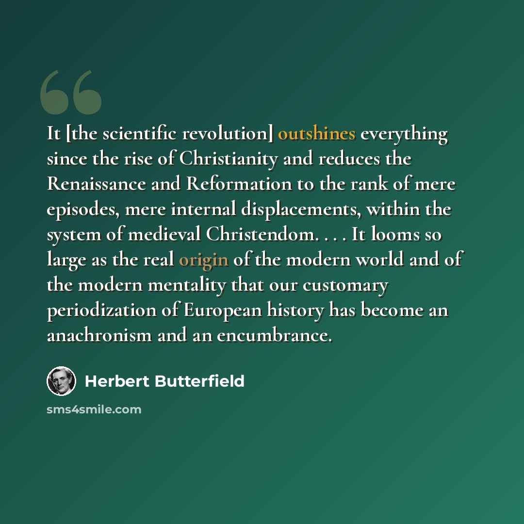 “It [the scientific revolution] outshines everything since the rise of Christianity and reduces the Renaissance and Reformation to the rank of mere episodes, mere internal displacements, within the system of medieval Christendom. . . . It looms so large as the real origin of the modern world and of…” quote by Herbert Butterfield