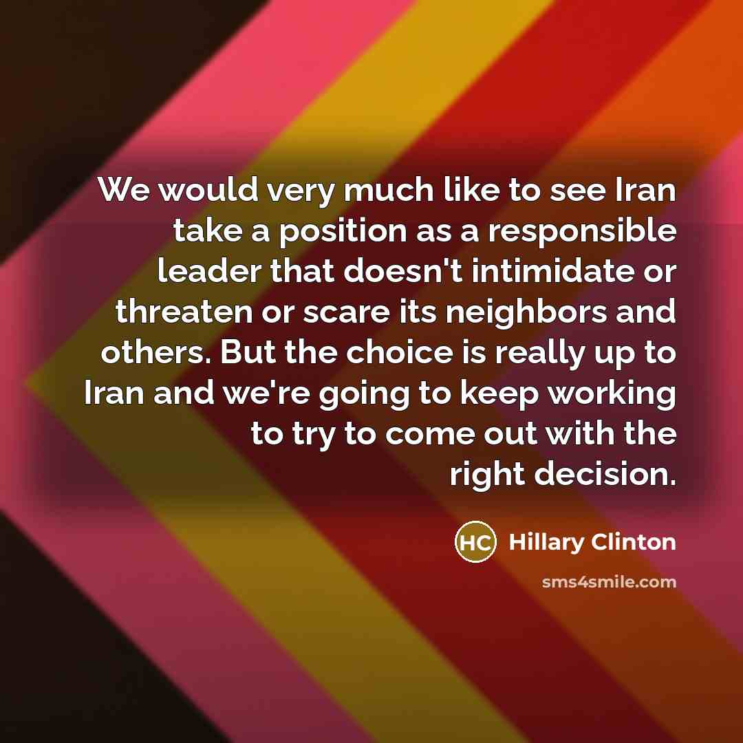 “We would very much like to see Iran take a position as a responsible leader that doesn't intimidate or threaten or scare its neighbors and others. But the choice is really up to Iran and we're going to keep working to try to come out with the right decision.” quote by Hillary Clinton