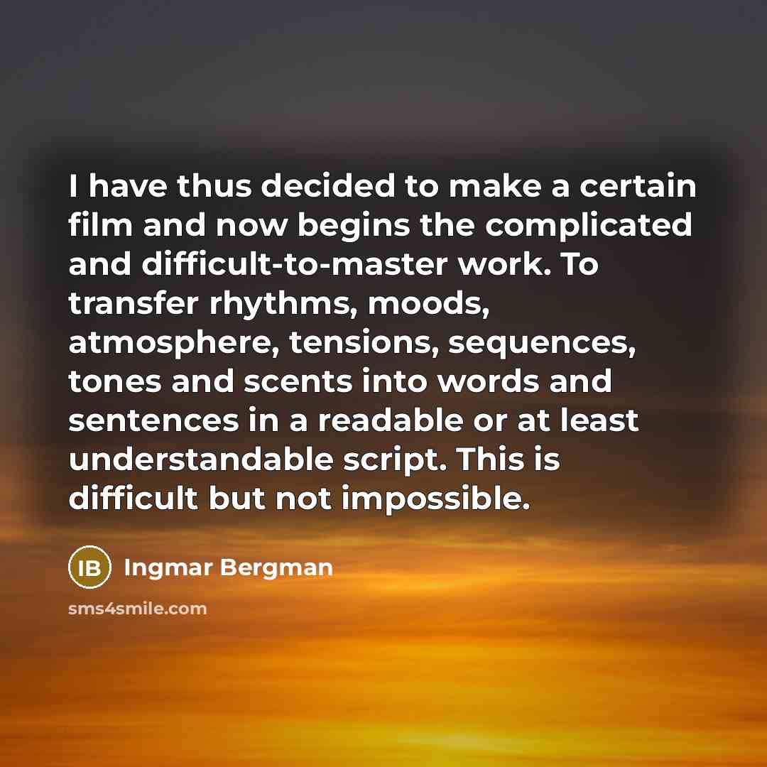 “I have thus decided to make a certain film and now begins the complicated and difficult-to-master work. To transfer rhythms, moods, atmosphere, tensions, sequences, tones and scents into words and sentences in a readable or at least understandable script. This is difficult but not impossible.” quote by Ingmar Bergman
