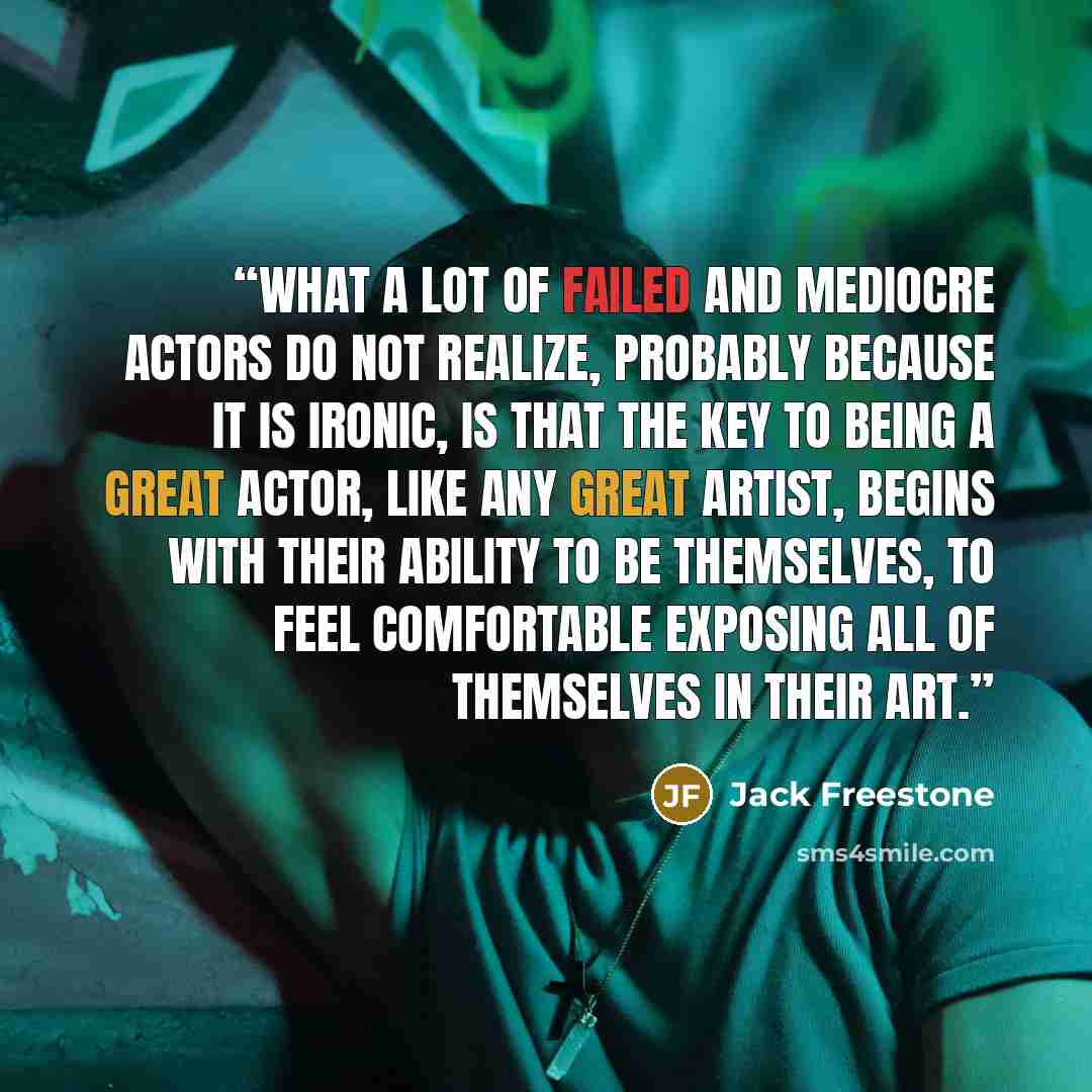 “What a lot of failed and mediocre actors do not realize, probably because it is ironic, is that the key to being a great actor, like any great artist, begins with their ability to be themselves, to feel comfortable exposing all of themselves in their art.” quote by Jack Freestone