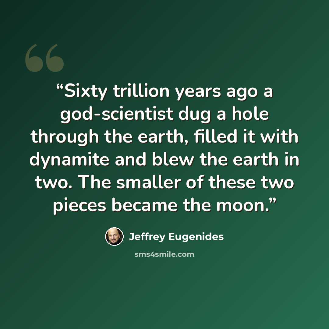 “Sixty trillion years ago a god-scientist dug a hole through the earth, filled it with dynamite and blew the earth in two. The smaller of these two pieces became the moon.” quote by Jeffrey Eugenides