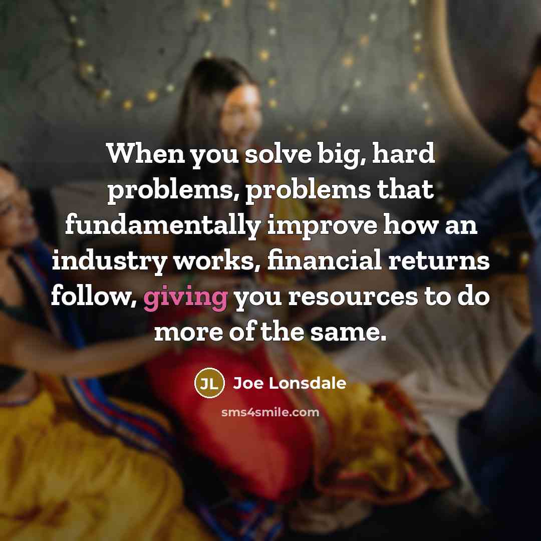 “When you solve big, hard problems, problems that fundamentally improve how an industry works, financial returns follow, giving you resources to do more of the same.” quote by Joe Lonsdale