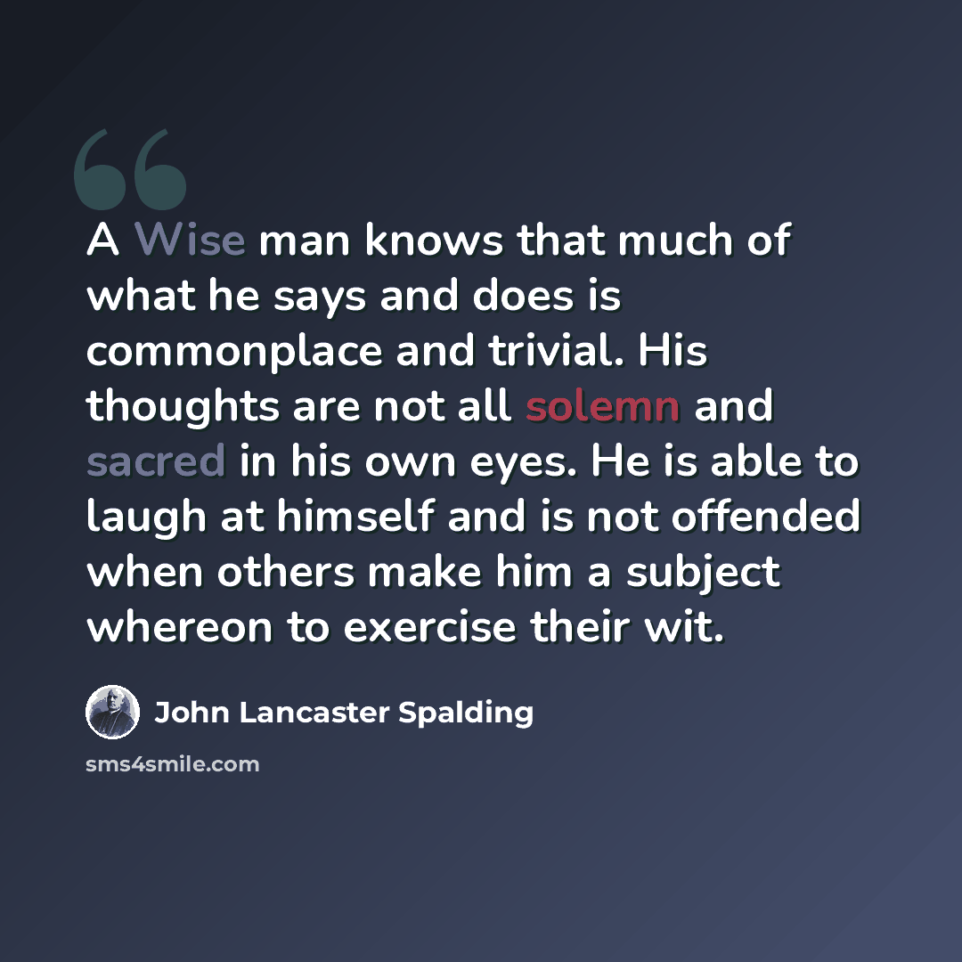 “A Wise man knows that much of what he says and does is commonplace and trivial. His thoughts are not all solemn and sacred in his own eyes. He is able to laugh at himself and is not offended when others make him a subject whereon to exercise their wit.” quote by John Lancaster Spalding