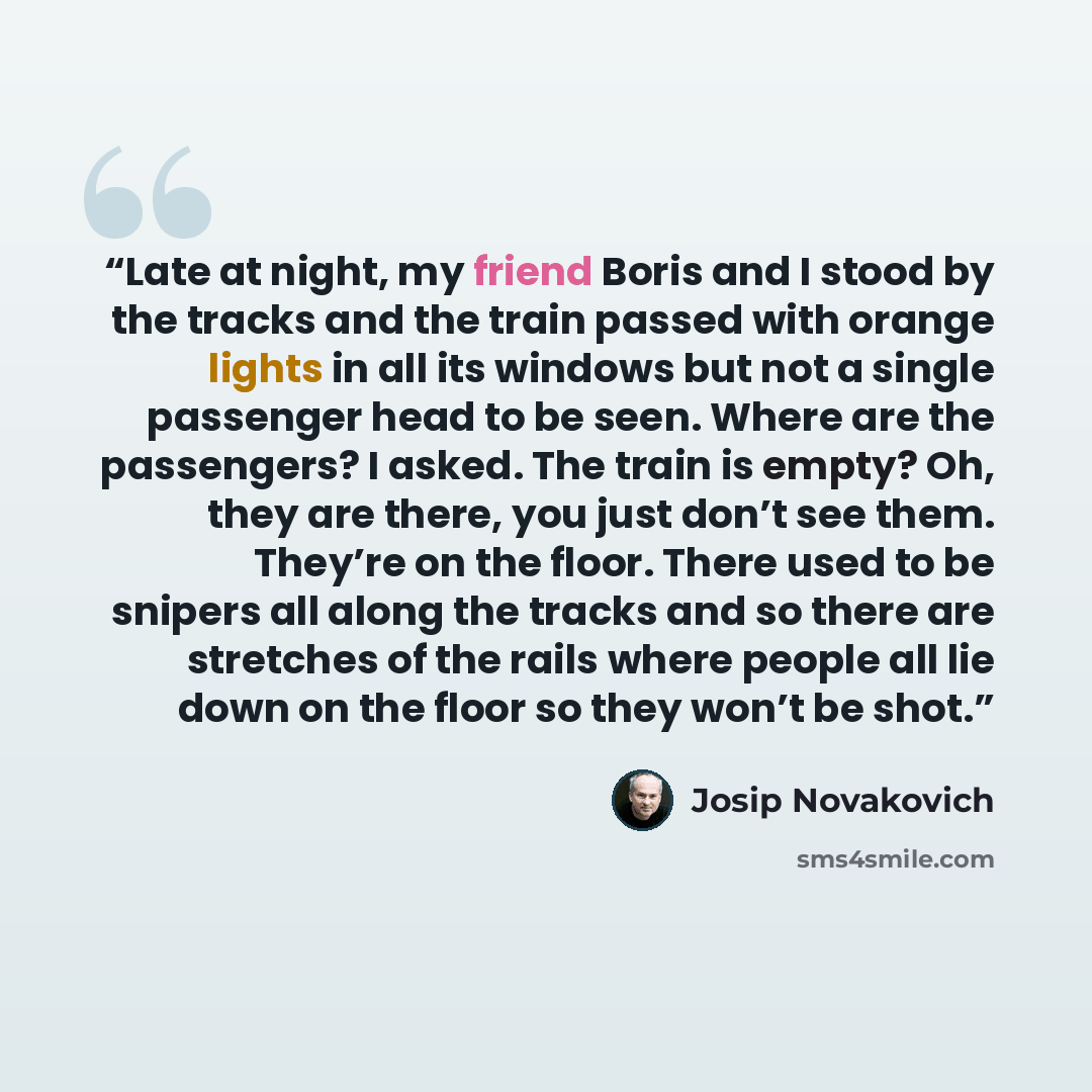 “Late at night, my friend Boris and I stood by the tracks and the train passed with orange lights in all its windows but not a single passenger head to be seen. Where are the passengers? I asked. The train is empty? Oh, they are there, you just don’t see them. They’re on the floor. There used to be…” quote by Josip Novakovich