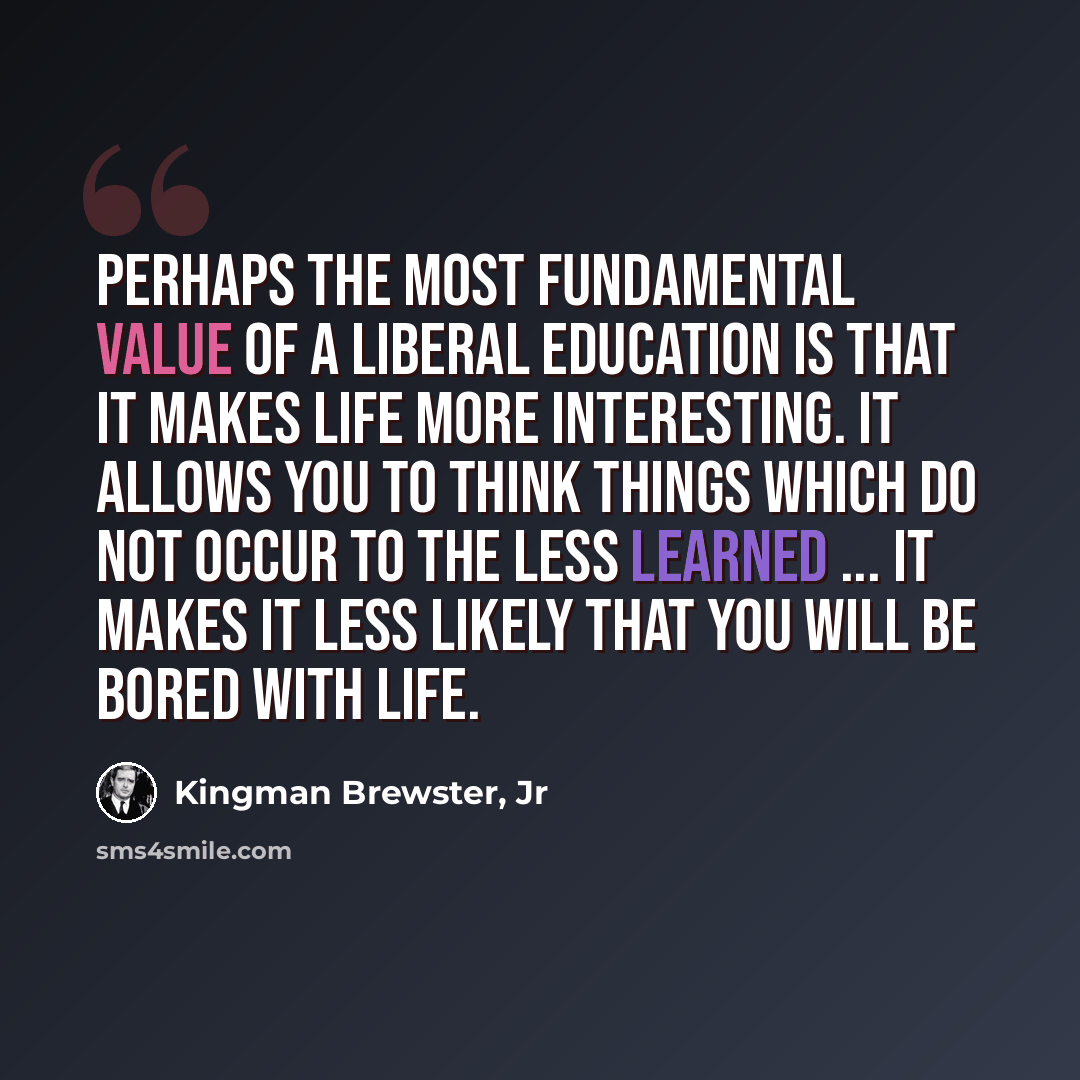 “Perhaps the most fundamental value of a liberal education is that it makes life more interesting. It allows you to think things which do not occur to the less learned ... it makes it less likely that you will be bored with life.” quote by Kingman Brewster, Jr