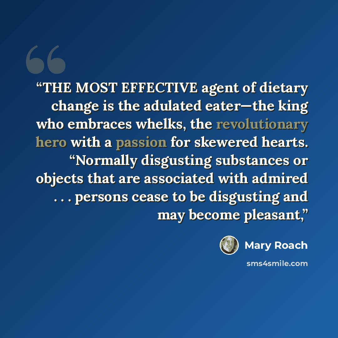 “THE MOST EFFECTIVE agent of dietary change is the adulated eater—the king who embraces whelks, the revolutionary hero with a passion for skewered hearts. “Normally disgusting substances or objects that are associated with admired . . . persons cease to be disgusting and may become pleasant,” quote by Mary Roach