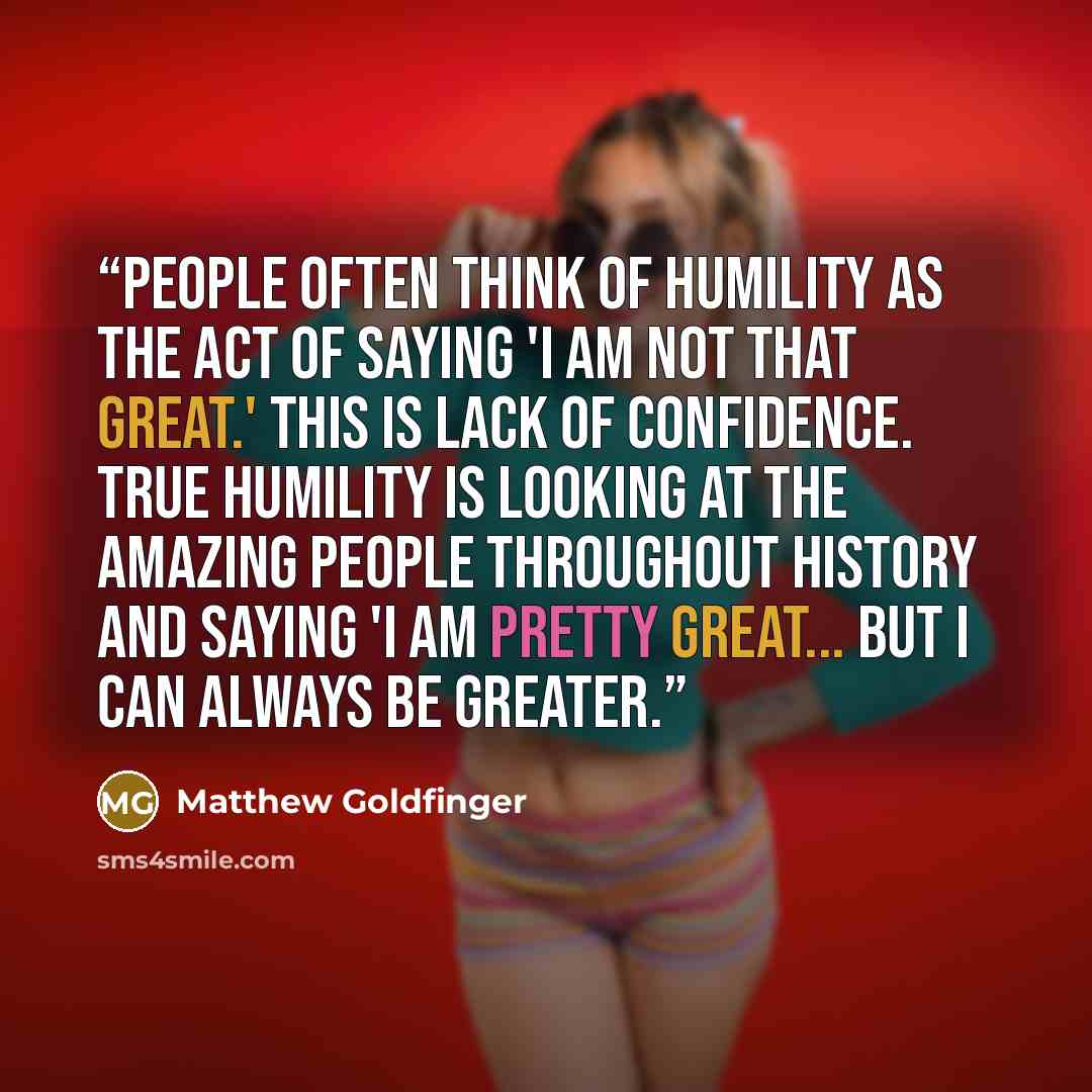 “People often think of humility as the act of saying 'I am not that great.' This is lack of confidence. True humility is looking at the amazing people throughout history and saying 'I am pretty great... but I can always be greater.” quote by Matthew Goldfinger