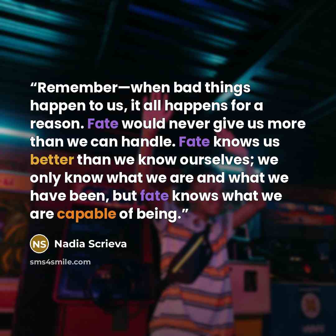 “Remember—when bad things happen to us, it all happens for a reason. Fate would never give us more than we can handle. Fate knows us better than we know ourselves; we only know what we are and what we have been, but fate knows what we are capable of being.” quote by Nadia Scrieva