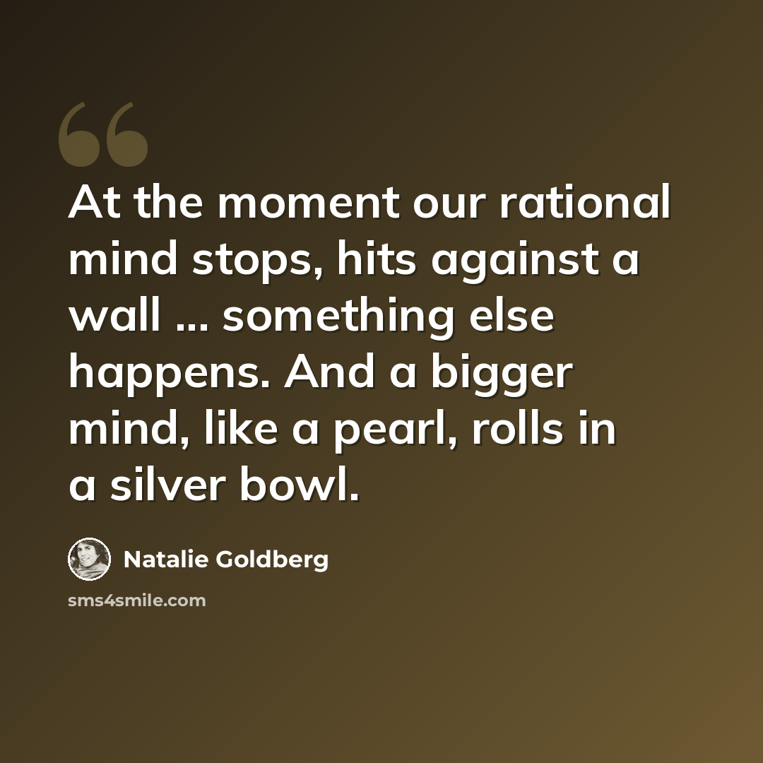 “At the moment our rational mind stops, hits against a wall ... something else happens. And a bigger mind, like a pearl, rolls in a silver bowl.” quote by Natalie Goldberg