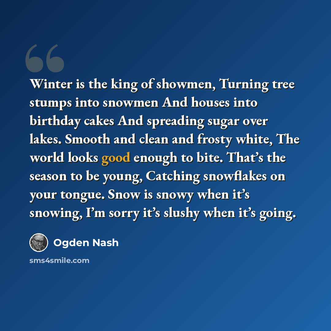 “Winter is the king of showmen, Turning tree stumps into snowmen And houses into birthday cakes And spreading sugar over lakes. Smooth and clean and frosty white, The world looks good enough to bite. That’s the season to be young, Catching snowflakes on your tongue. Snow is snowy when it’s snowing…” quote by Ogden Nash