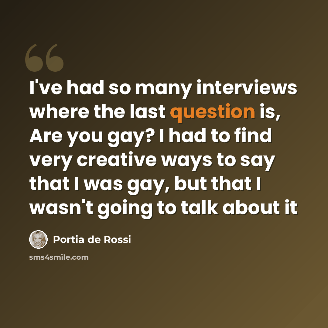 “I've had so many interviews where the last question is, Are you gay? I had to find very creative ways to say that I was gay, but that I wasn't going to talk about it” quote by Portia de Rossi