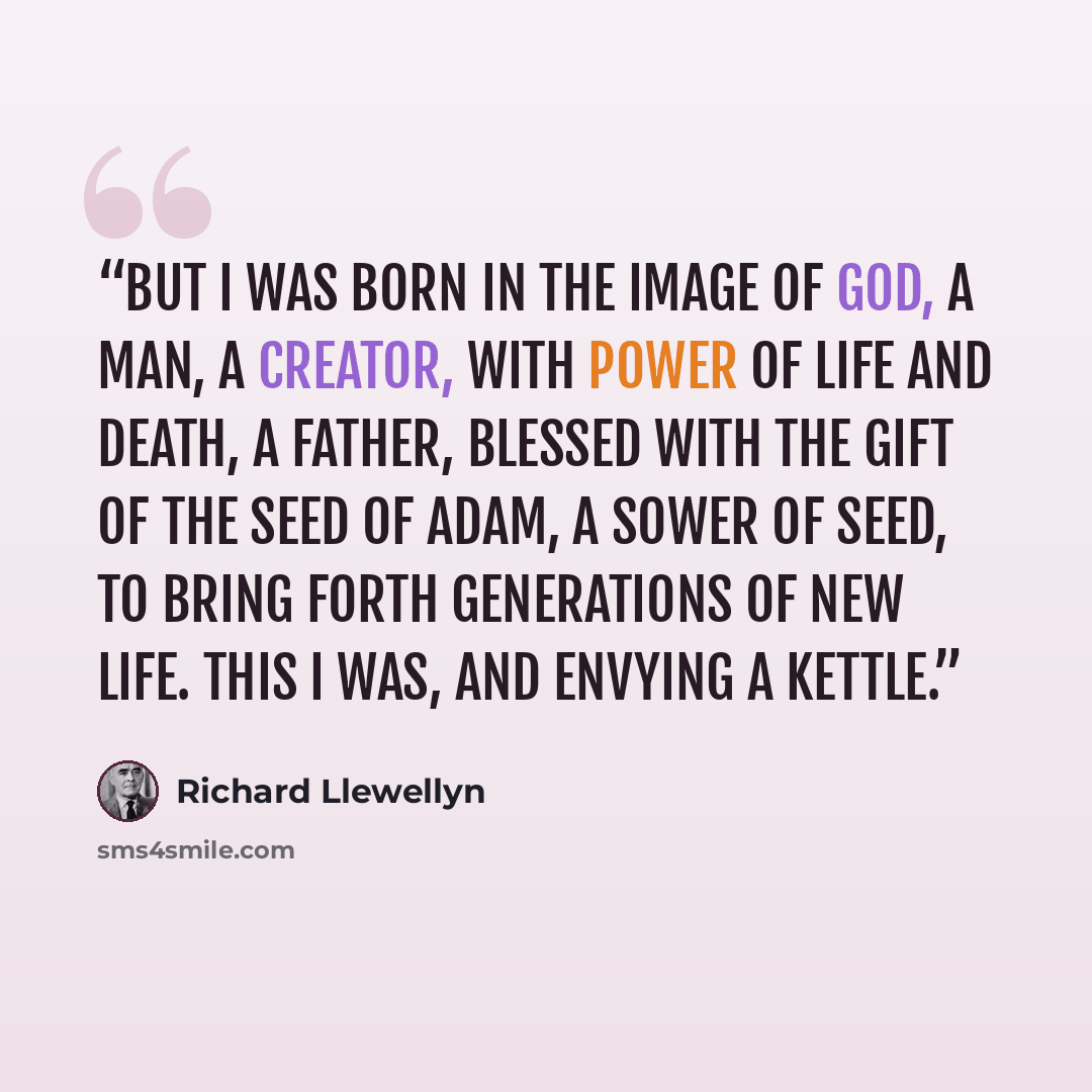 “But I was born in the image of God, a man, a creator, with power of life and death, a father, blessed with the gift of the seed of Adam, a sower of seed, to bring forth generations of new life. This I was, and envying a kettle.” quote by Richard Llewellyn