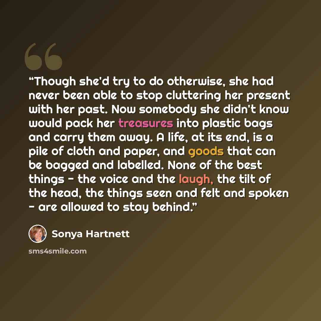 “Though she'd try to do otherwise, she had never been able to stop cluttering her present with her past. Now somebody she didn't know would pack her treasures into plastic bags and carry them away. A life, at its end, is a pile of cloth and paper, and goods that can be bagged and labelled. None of…” quote by Sonya Hartnett