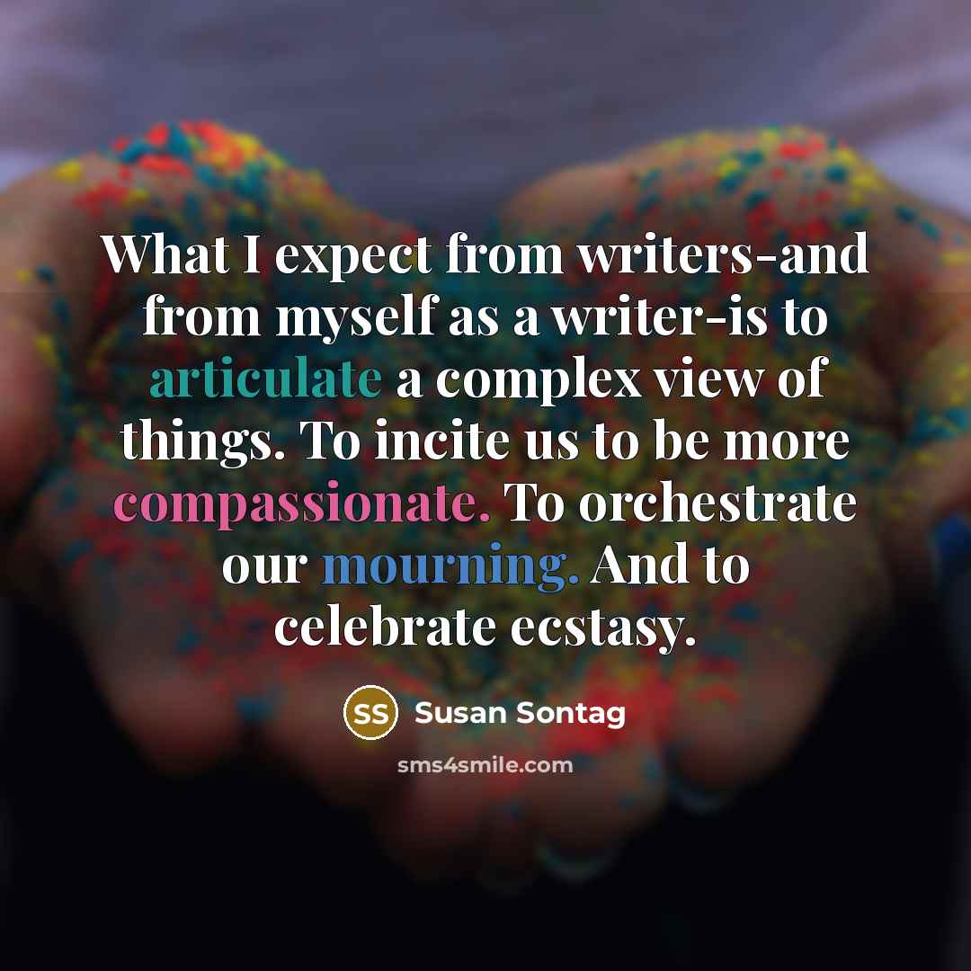 “What I expect from writers-and from myself as a writer-is to articulate a complex view of things. To incite us to be more compassionate. To orchestrate our mourning. And to celebrate ecstasy.” quote by Susan Sontag