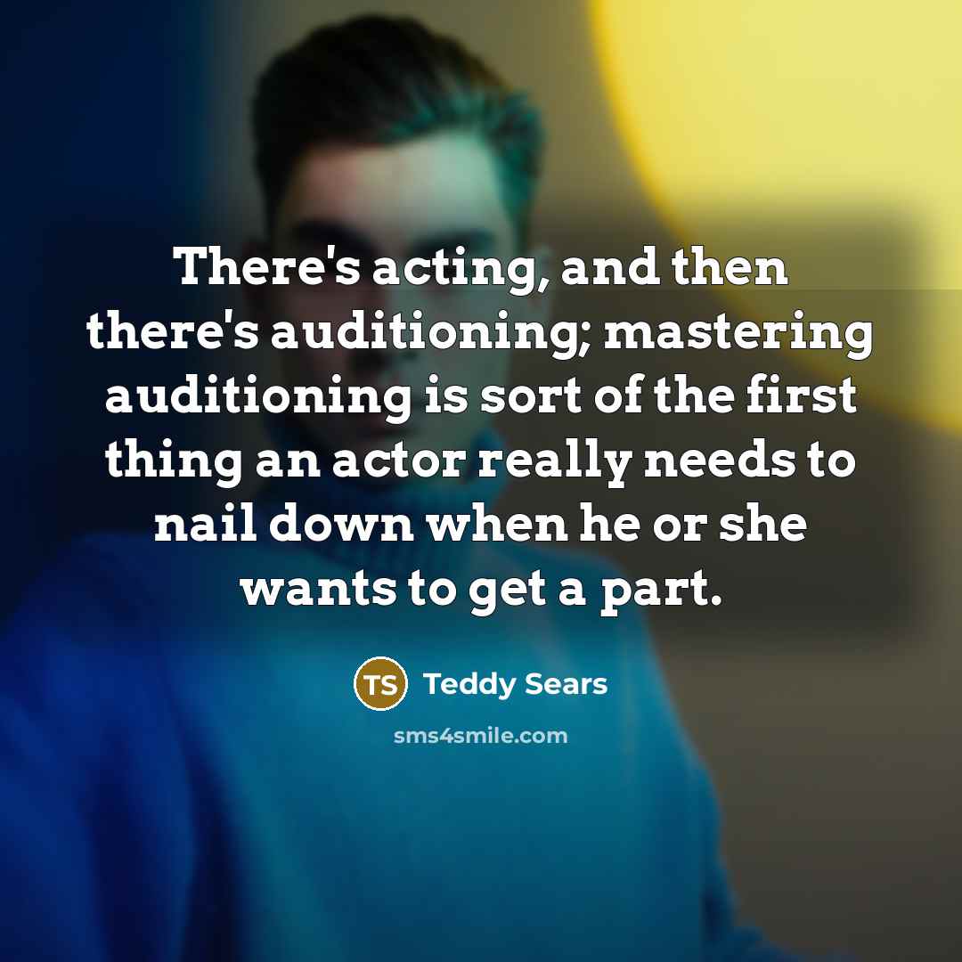 “There's acting, and then there's auditioning; mastering auditioning is sort of the first thing an actor really needs to nail down when he or she wants to get a part.” quote by Teddy Sears