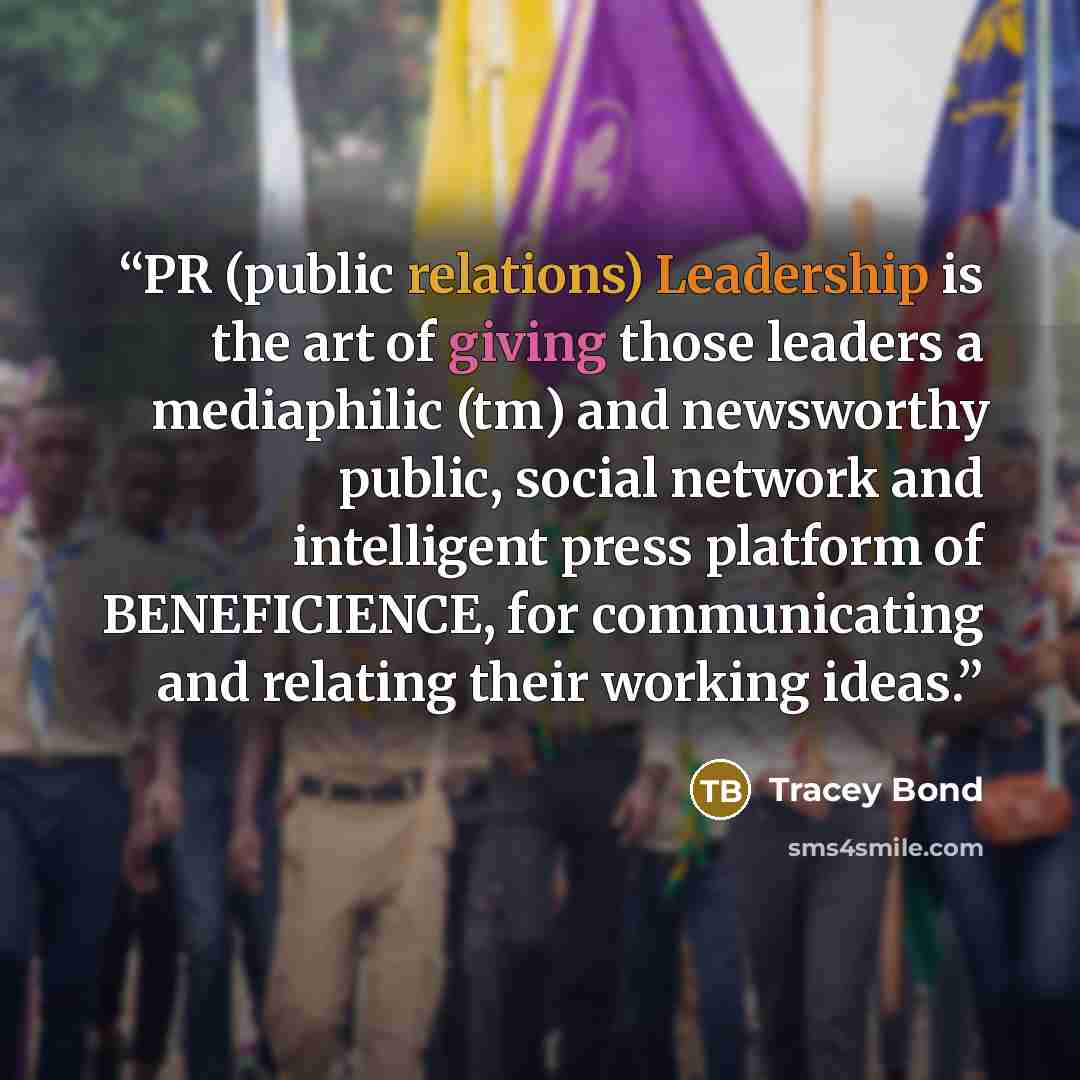 “PR (public relations) Leadership is the art of giving those leaders a mediaphilic (tm) and newsworthy public, social network and intelligent press platform of BENEFICIENCE, for communicating and relating their working ideas.” quote by Tracey Bond